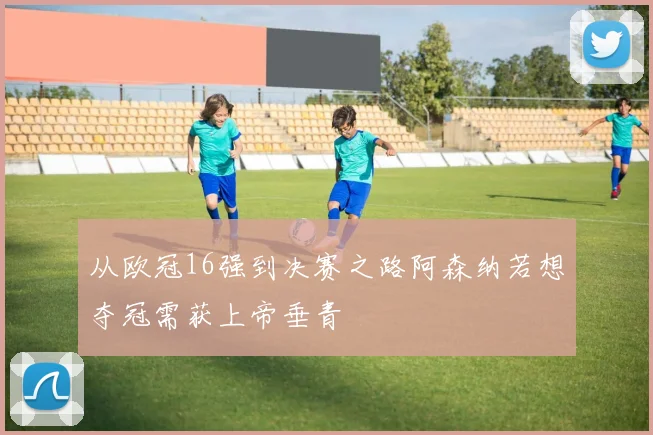 从欧冠16强到决赛之路阿森纳若想夺冠需获上帝垂青