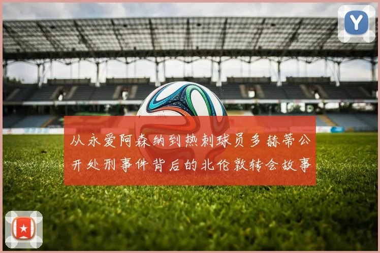 从永爱阿森纳到热刺球员多赫蒂公开处刑事件背后的北伦敦转会故事