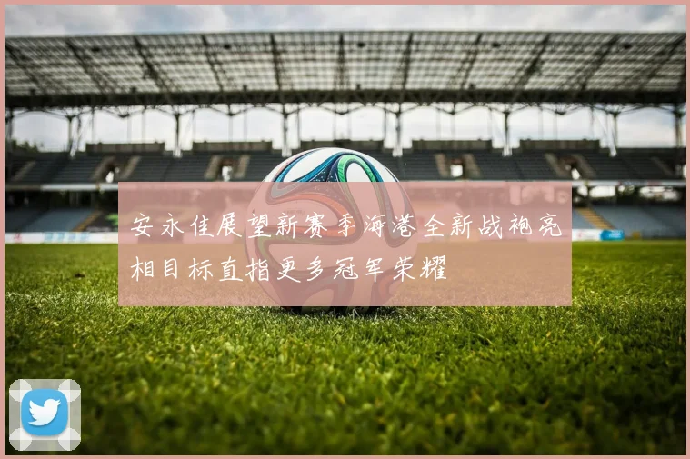 安永佳展望新赛季海港全新战袍亮相目标直指更多冠军荣耀