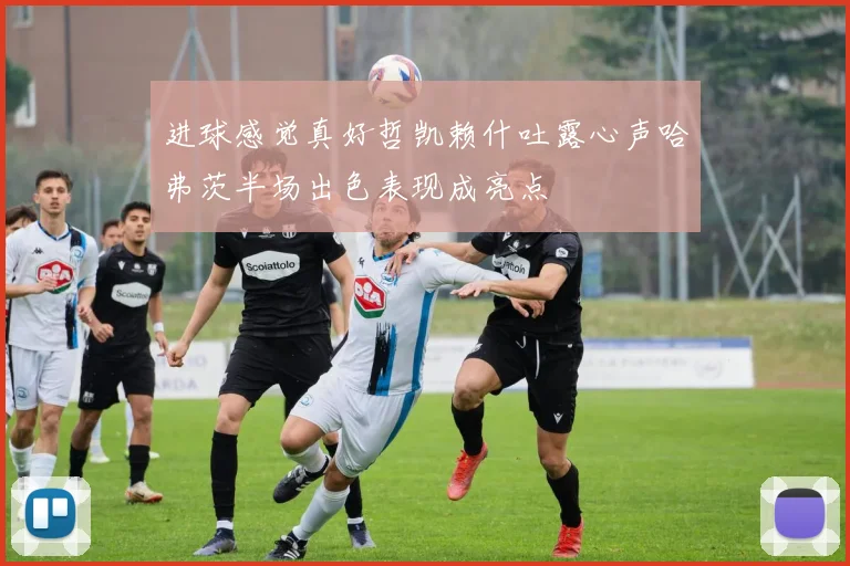 进球感觉真好哲凯赖什吐露心声哈弗茨半场出色表现成亮点