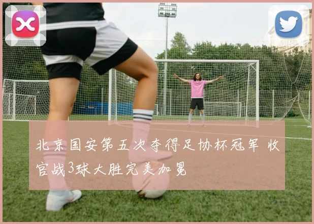 北京国安第五次夺得足协杯冠军 收官战3球大胜完美加冕
