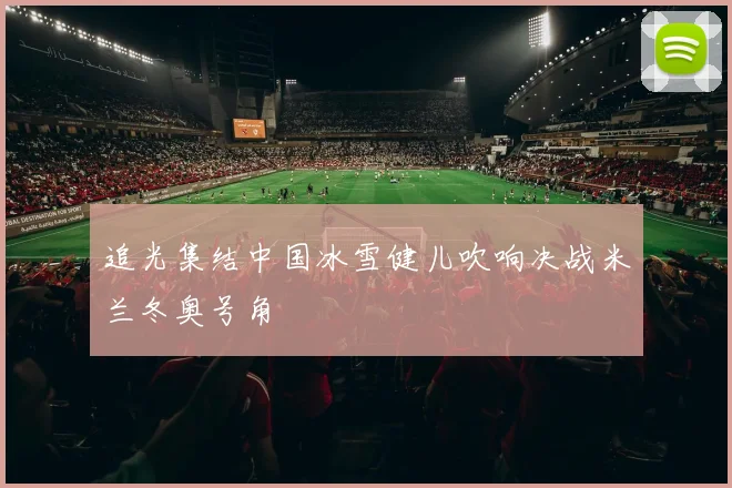 追光集结中国冰雪健儿吹响决战米兰冬奥号角