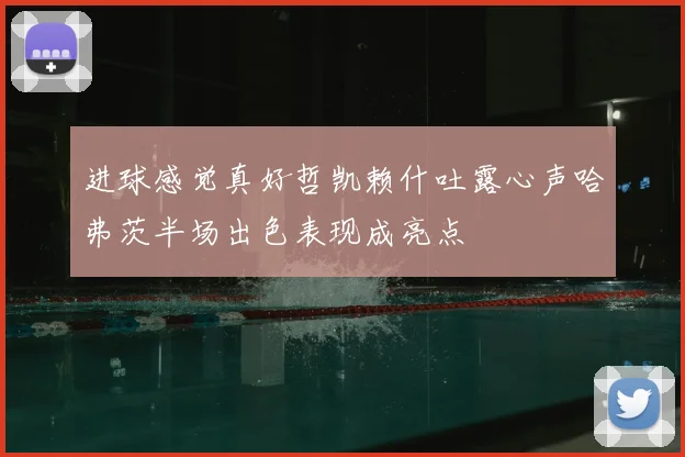 进球感觉真好哲凯赖什吐露心声哈弗茨半场出色表现成亮点
