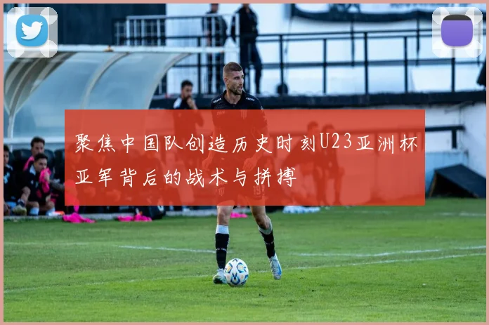聚焦中国队创造历史时刻U23亚洲杯亚军背后的战术与拼搏