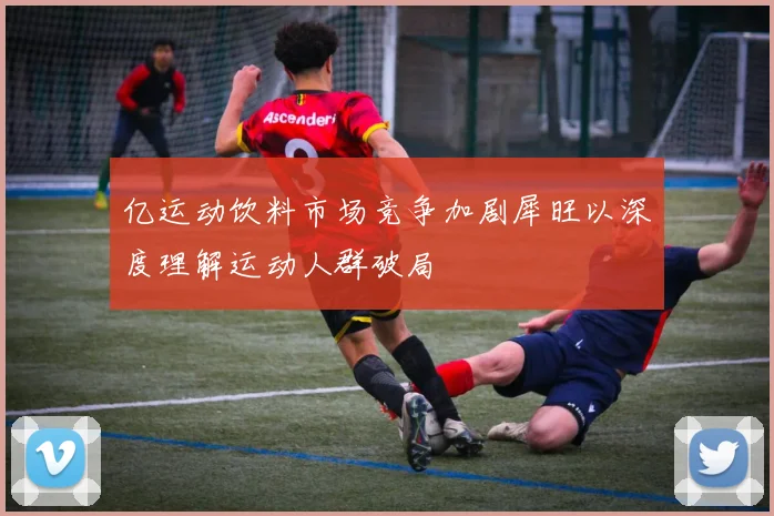 亿运动饮料市场竞争加剧犀旺以深度理解运动人群破局