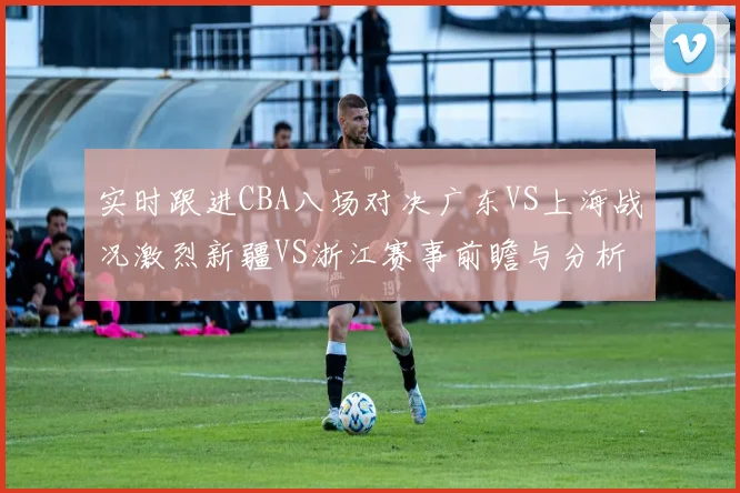 实时跟进CBA八场对决广东VS上海战况激烈新疆VS浙江赛事前瞻与分析