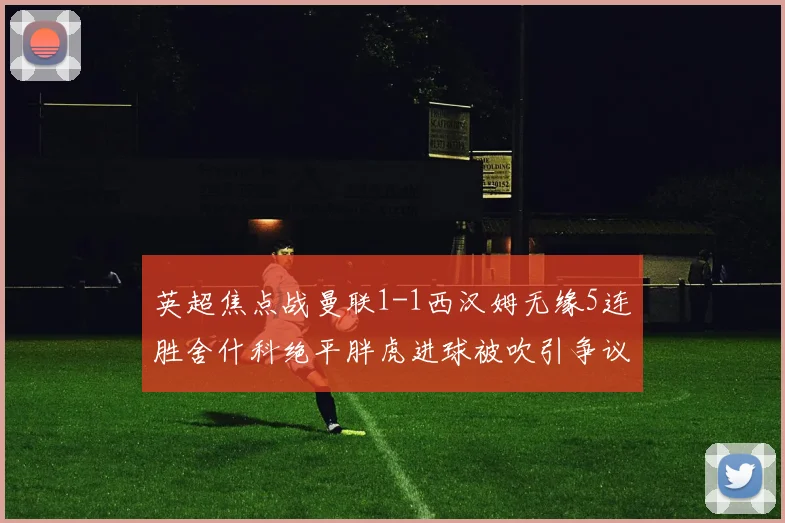 英超焦点战曼联1-1西汉姆无缘5连胜舍什科绝平胖虎进球被吹引争议