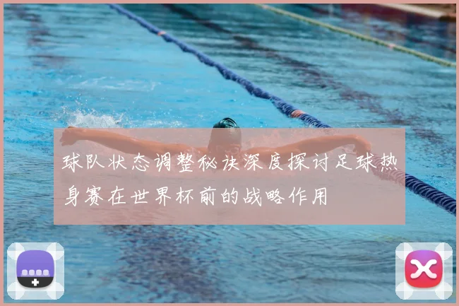 球队状态调整秘诀深度探讨足球热身赛在世界杯前的战略作用