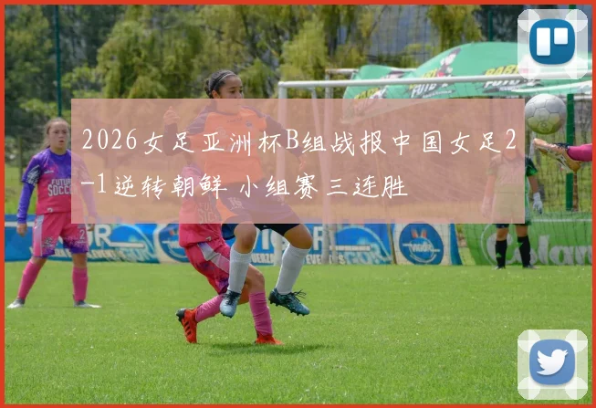 2026女足亚洲杯B组战报中国女足2-1逆转朝鲜 小组赛三连胜