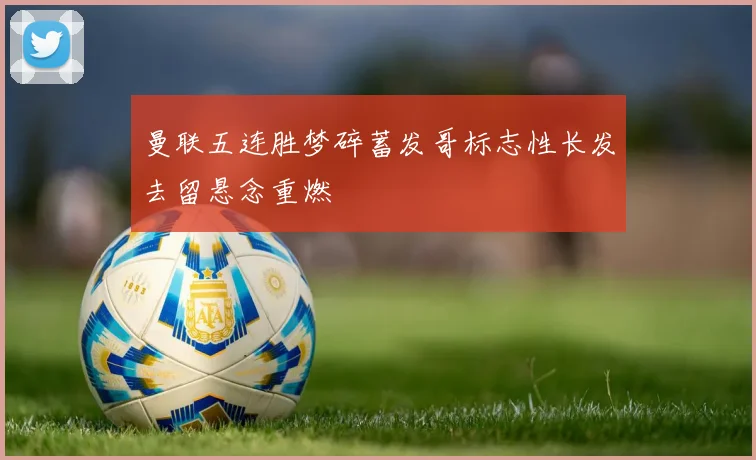 曼联五连胜梦碎蓄发哥标志性长发去留悬念重燃