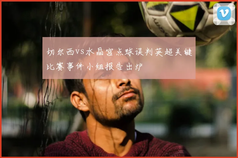 切尔西vs水晶宫点球误判英超关键比赛事件小组报告出炉